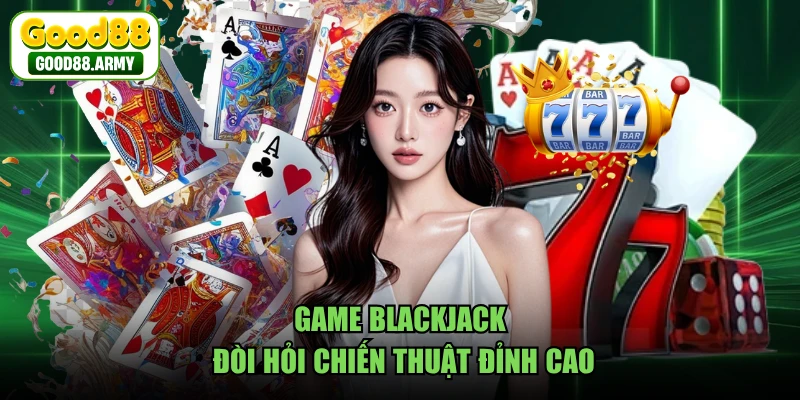 Game Blackjack đòi hỏi chiến thuật đỉnh cao